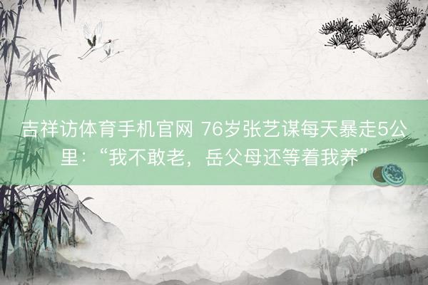 吉祥访体育手机官网 76岁张艺谋每天暴走5公里：“我不敢老，岳父母还等着我养”