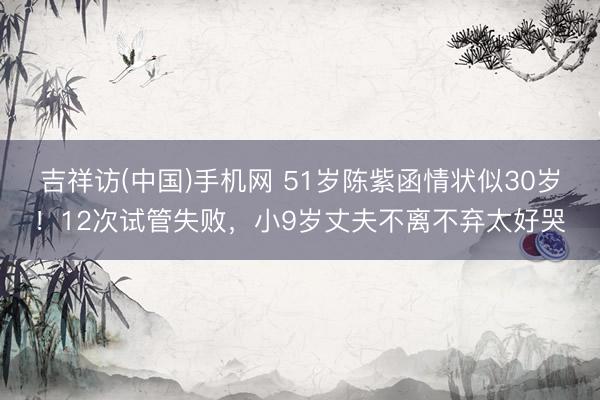 吉祥访(中国)手机网 51岁陈紫函情状似30岁！12次试管失败，小9岁丈夫不离不弃太好哭