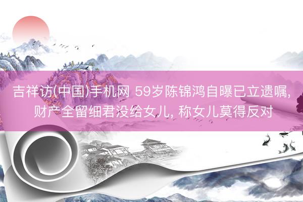 吉祥访(中国)手机网 59岁陈锦鸿自曝已立遗嘱， 财产全留细君没给女儿， 称女儿莫得反对