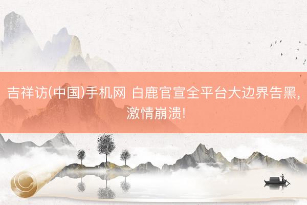 吉祥访(中国)手机网 白鹿官宣全平台大边界告黑， 激情崩溃!