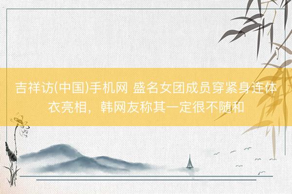 吉祥访(中国)手机网 盛名女团成员穿紧身连体衣亮相，韩网友称其一定很不随和