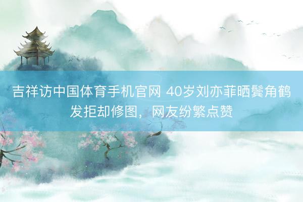 吉祥访中国体育手机官网 40岁刘亦菲晒鬓角鹤发拒却修图，网友纷繁点赞