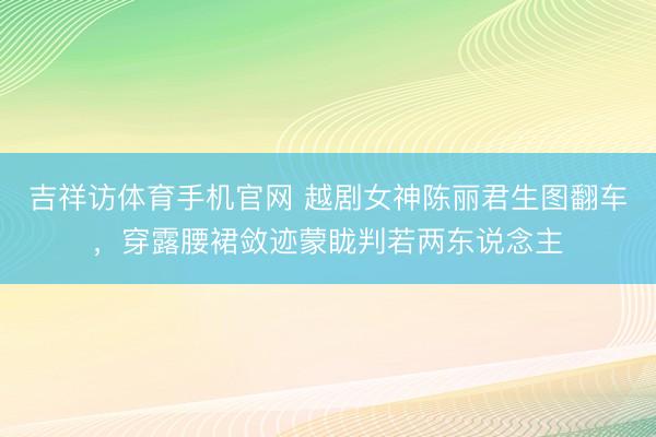 吉祥访体育手机官网 越剧女神陈丽君生图翻车，穿露腰裙敛迹蒙眬判若两东说念主