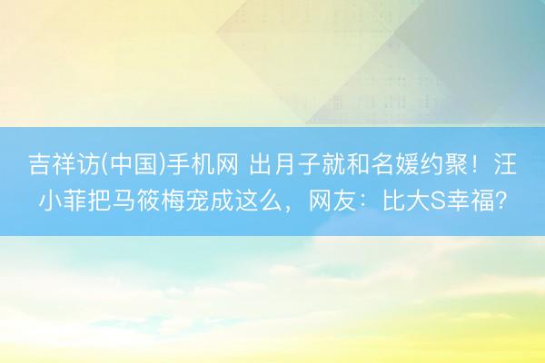 吉祥访(中国)手机网 出月子就和名媛约聚!汪小菲把马筱梅宠成这么,网友:比大S幸福?