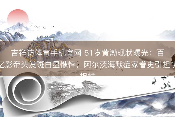 吉祥访体育手机官网 51岁黄渤现状曝光：百亿影帝头发斑白显憔悴，阿尔茨海默症家眷史引担忧