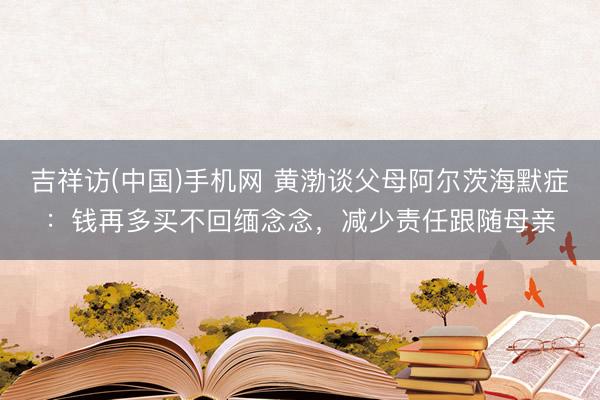 吉祥访(中国)手机网 黄渤谈父母阿尔茨海默症：钱再多买不回缅念念，减少责任跟随母亲