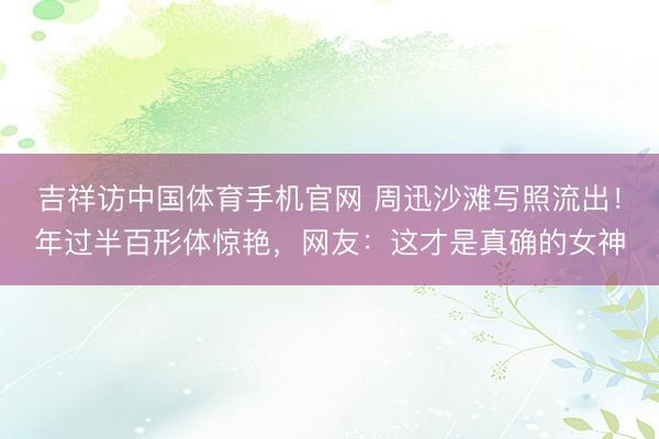 吉祥访中国体育手机官网 周迅沙滩写照流出！年过半百形体惊艳，网友：这才是真确的女神