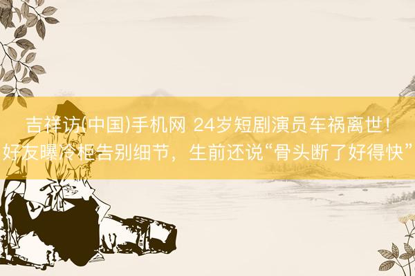 吉祥访(中国)手机网 24岁短剧演员车祸离世！好友曝冷柜告别细节，生前还说“骨头断了好得快”