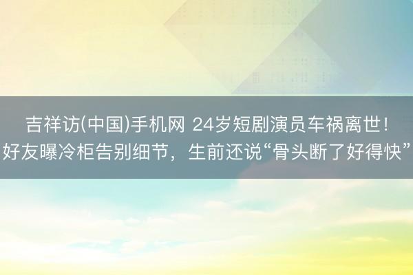 吉祥访(中国)手机网 24岁短剧演员车祸离世!好友曝冷柜告别细节,生前还说“骨头断了好得快”