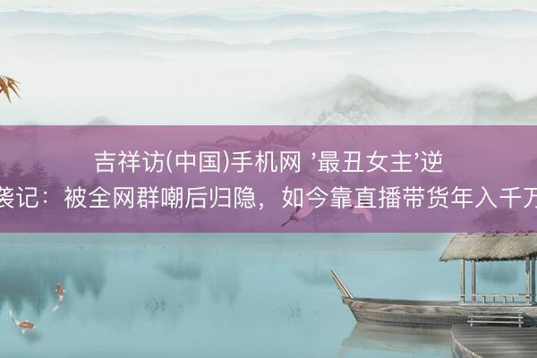 吉祥访(中国)手机网 '最丑女主'逆袭记：被全网群嘲后归隐，如今靠直播带货年入千万