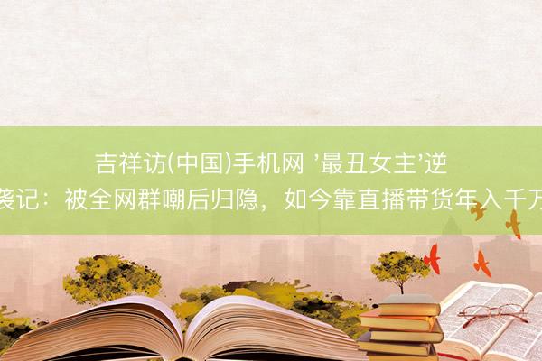 吉祥访(中国)手机网 '最丑女主'逆袭记：被全网群嘲后归隐，如今靠直播带货年入千万