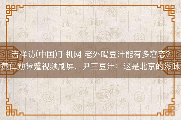 吉祥访(中国)手机网 老外喝豆汁能有多窘态？黄仁勋颦蹙视频刷屏，尹三豆汁：这是北京的滋味