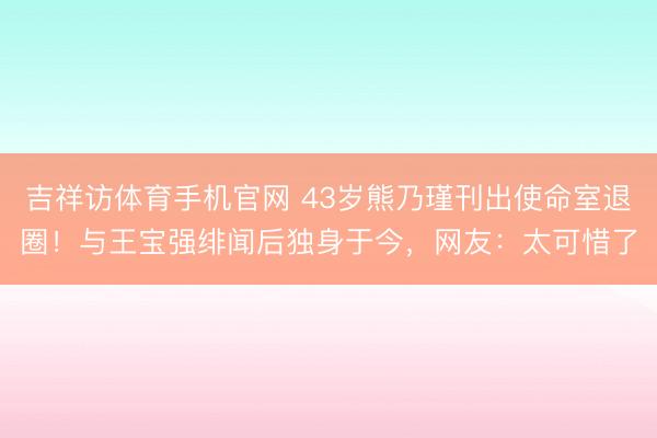 吉祥访体育手机官网 43岁熊乃瑾刊出使命室退圈！与王宝强绯闻后独身于今，网友：太可惜了