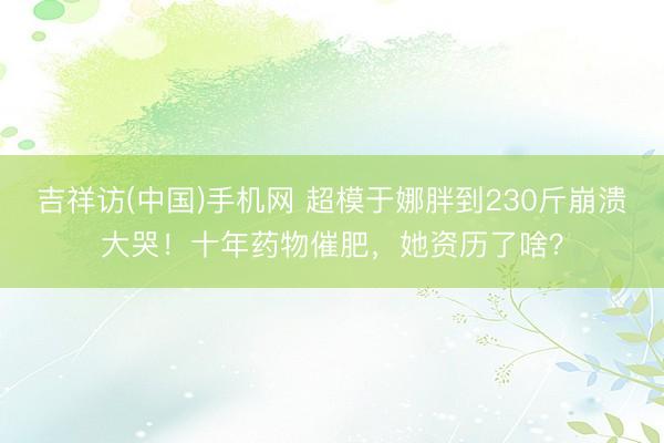 吉祥访(中国)手机网 超模于娜胖到230斤崩溃大哭！十年药物催肥，她资历了啥？