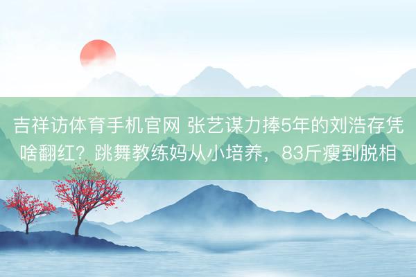 吉祥访体育手机官网 张艺谋力捧5年的刘浩存凭啥翻红？跳舞教练妈从小培养，83斤瘦到脱相