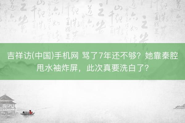 吉祥访(中国)手机网 骂了7年还不够？她靠秦腔甩水袖炸屏，此次真要洗白了？