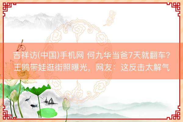 吉祥访(中国)手机网 何九华当爸7天就翻车?王鸥带娃逛街照曝光,网友:这反击太解气