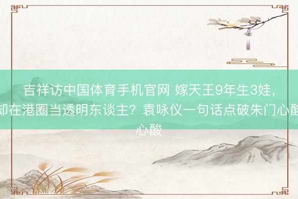 吉祥访中国体育手机官网 嫁天王9年生3娃，却在港圈当透明东谈主？袁咏仪一句话点破朱门心酸