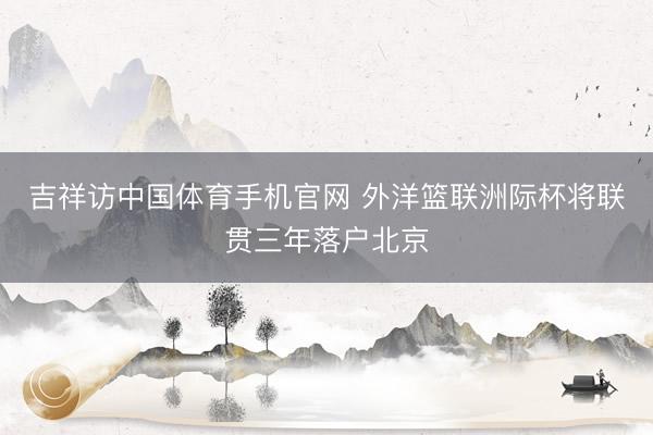吉祥访中国体育手机官网 外洋篮联洲际杯将联贯三年落户北京