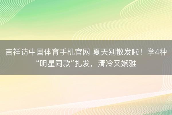 吉祥访中国体育手机官网 夏天别散发啦!学4种“明星同款”扎发,清冷又娴雅