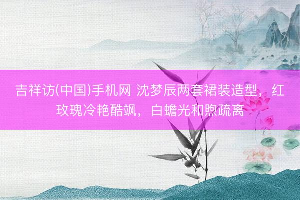吉祥访(中国)手机网 沈梦辰两套裙装造型，红玫瑰冷艳酷飒，白蟾光和煦疏离