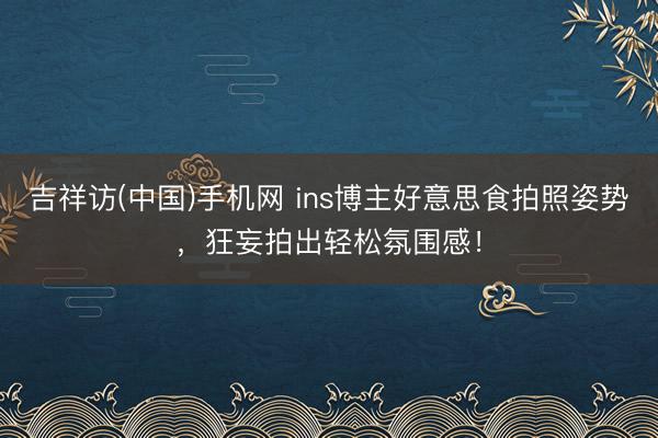 吉祥访(中国)手机网 ins博主好意思食拍照姿势,狂妄拍出轻松氛围感!