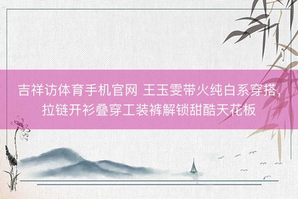 吉祥访体育手机官网 王玉雯带火纯白系穿搭，拉链开衫叠穿工装裤解锁甜酷天花板