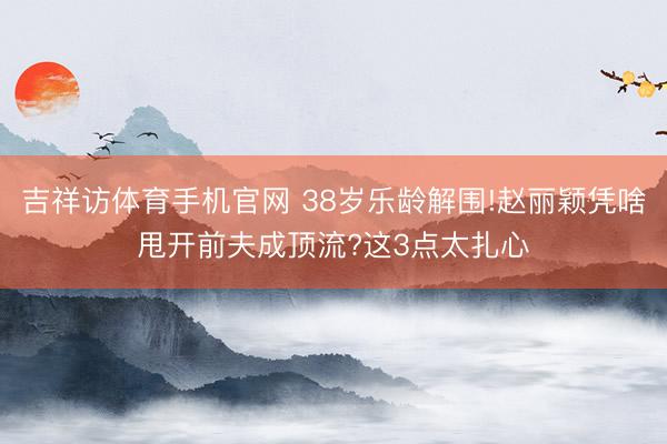 吉祥访体育手机官网 38岁乐龄解围!赵丽颖凭啥甩开前夫成顶流?这3点太扎心