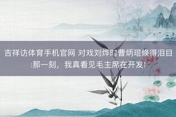 吉祥访体育手机官网 对戏刘烨时曹炳琨倏得泪目:那一刻，我真看见毛主席在开发!