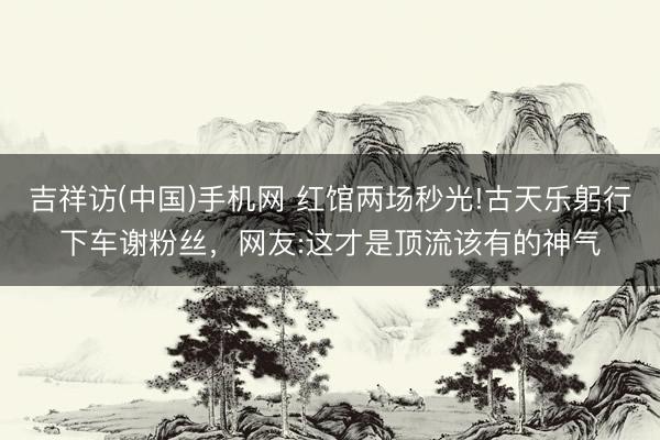 吉祥访(中国)手机网 红馆两场秒光!古天乐躬行下车谢粉丝，网友:这才是顶流该有的神气