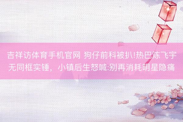 吉祥访体育手机官网 狗仔前科被扒!热巴陈飞宇无同框实锤，小镇后生怒喊:别再消耗明星隐痛