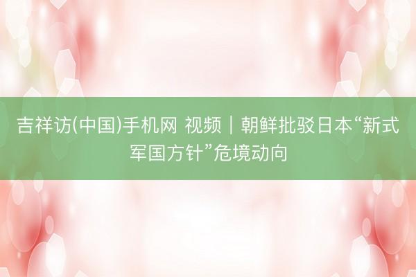 吉祥访(中国)手机网 视频｜朝鲜批驳日本“新式军国方针”危境动向