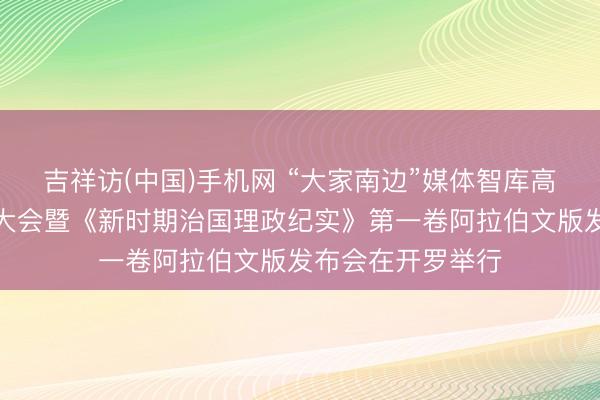 吉祥访(中国)手机网 “大家南边”媒体智库高端论坛中阿伙伴大会暨《新时期治国理政纪实》第一卷阿拉伯文版发布会在开罗举行