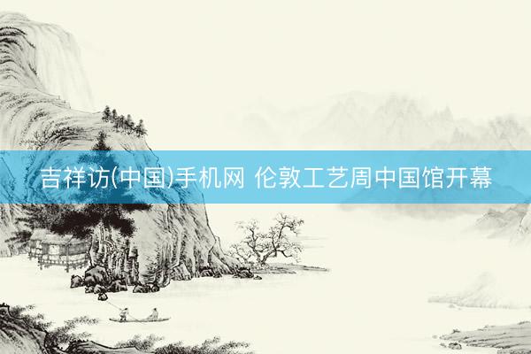吉祥访(中国)手机网 伦敦工艺周中国馆开幕