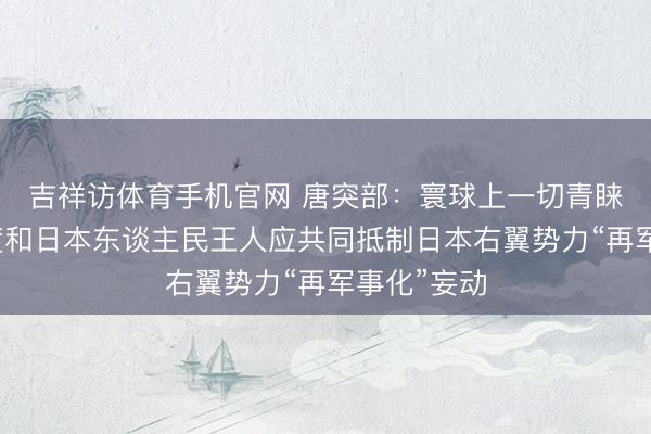 吉祥访体育手机官网 唐突部：寰球上一切青睐和平的国度和日本东谈主民王人应共同抵制日本右翼势力“再军事化”妄动
