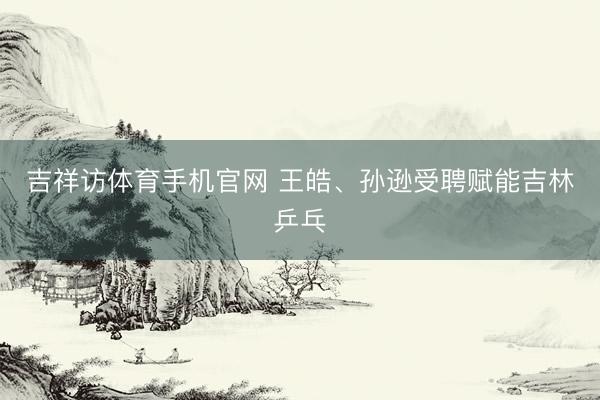 吉祥访体育手机官网 王皓、孙逊受聘赋能吉林乒乓