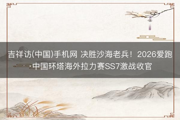 吉祥访(中国)手机网 决胜沙海老兵！2026爱跑·中国环塔海外拉力赛SS7激战收官