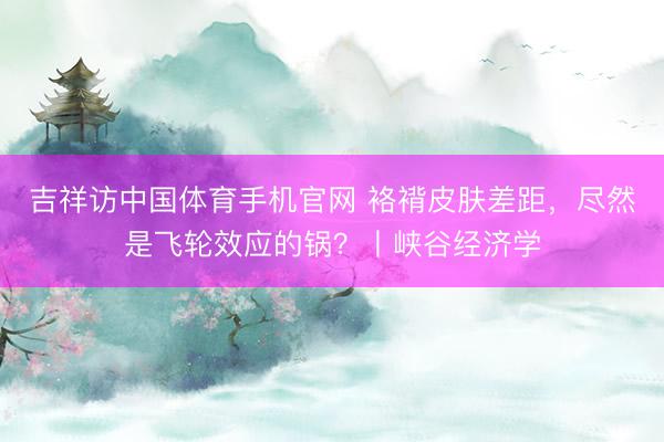 吉祥访中国体育手机官网 袼褙皮肤差距，尽然是飞轮效应的锅？丨峡谷经济学