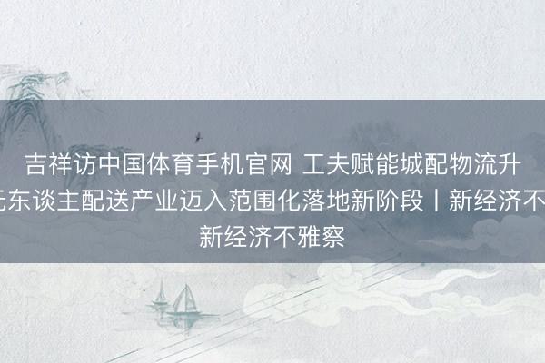吉祥访中国体育手机官网 工夫赋能城配物流升级 无东谈主配送产业迈入范围化落地新阶段丨新经济不雅察