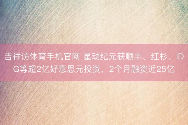 吉祥访体育手机官网 星动纪元获顺丰、红杉、IDG等超2亿好意思元投资，2个月融资近25亿