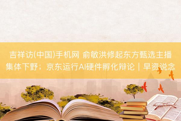 吉祥访(中国)手机网 俞敏洪修起东方甄选主播集体下野；京东运行AI硬件孵化辩论｜早资说念