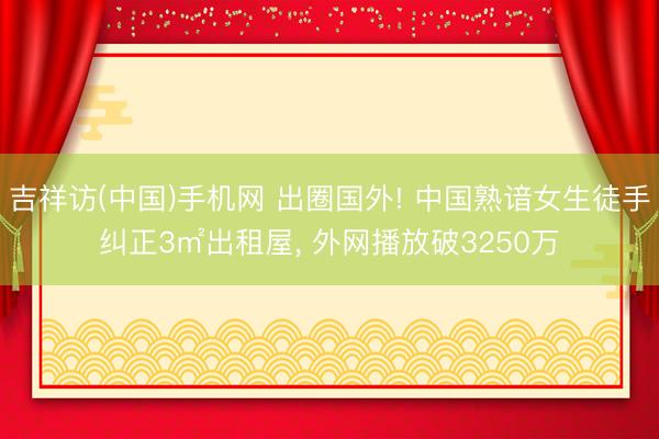吉祥访(中国)手机网 出圈国外! 中国熟谙女生徒手纠正3㎡出租屋， 外网播放破3250万
