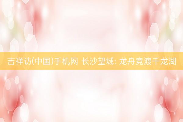 吉祥访(中国)手机网 长沙望城: 龙舟竞渡千龙湖