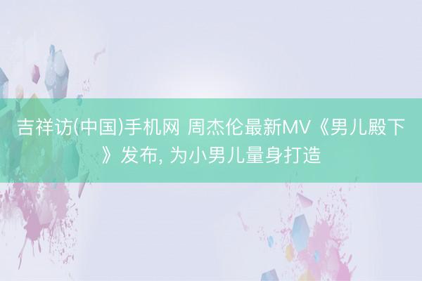 吉祥访(中国)手机网 周杰伦最新MV《男儿殿下》发布， 为小男儿量身打造