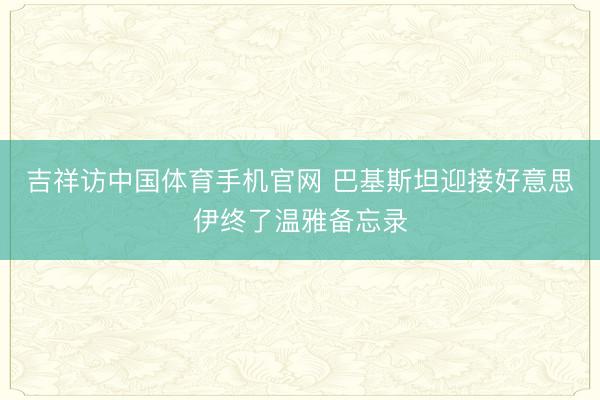 吉祥访中国体育手机官网 巴基斯坦迎接好意思伊终了温雅备忘录