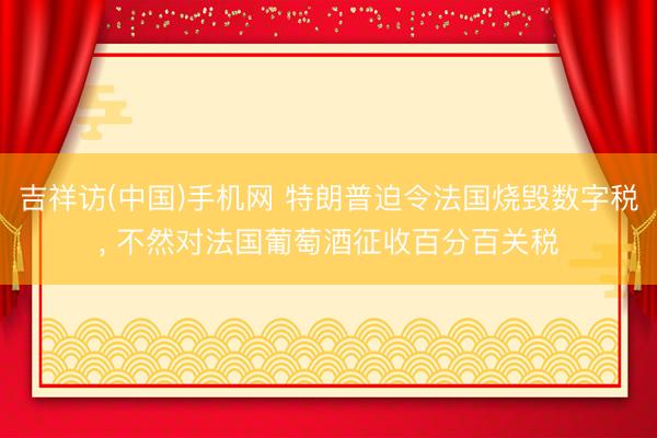 吉祥访(中国)手机网 特朗普迫令法国烧毁数字税， 不然对法国葡萄酒征收百分百关税