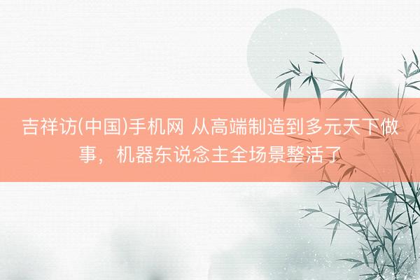 吉祥访(中国)手机网 从高端制造到多元天下做事，机器东说念主全场景整活了