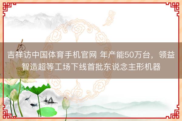 吉祥访中国体育手机官网 年产能50万台，领益智造超等工场下线首批东说念主形机器