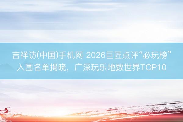 吉祥访(中国)手机网 2026巨匠点评“必玩榜”入围名单揭晓,广深玩乐地数世界TOP10
