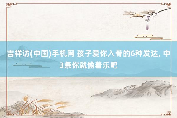 吉祥访(中国)手机网 孩子爱你入骨的6种发达， 中3条你就偷着乐吧